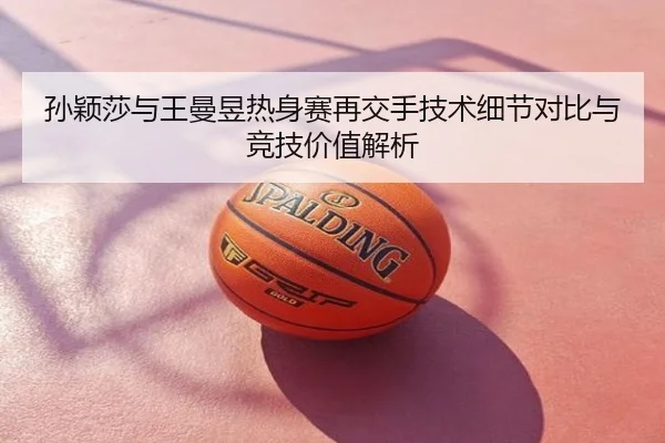 孙颖莎与王曼昱热身赛再交手技术细节对比与竞技价值解析