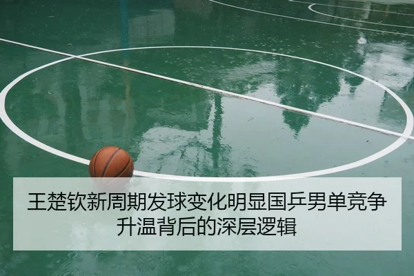 王楚钦新周期发球变化明显国乒男单竞争升温背后的深层逻辑