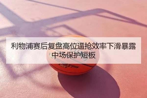 利物浦赛后复盘高位逼抢效率下滑暴露中场保护短板
