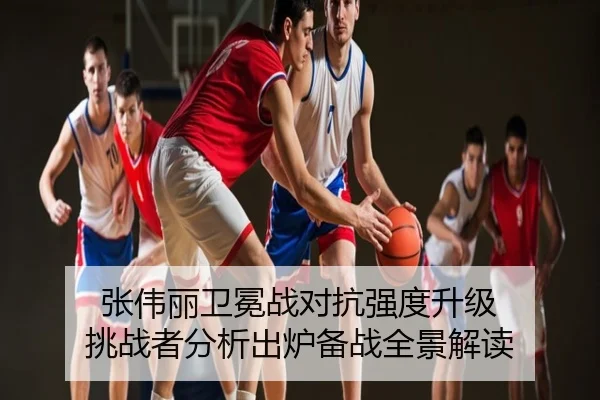 张伟丽卫冕战对抗强度升级 挑战者分析出炉备战全景解读